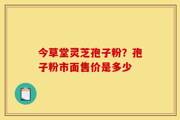 今草堂灵芝孢子粉？孢子粉市面售价是多少