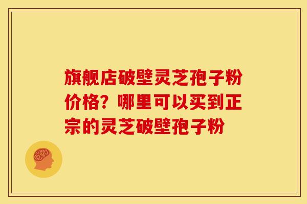 旗舰店破壁灵芝孢子粉价格？哪里可以买到正宗的灵芝破壁孢子粉