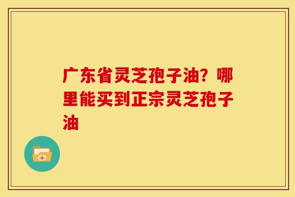 广东省灵芝孢子油?哪里能买到正宗灵芝孢子油