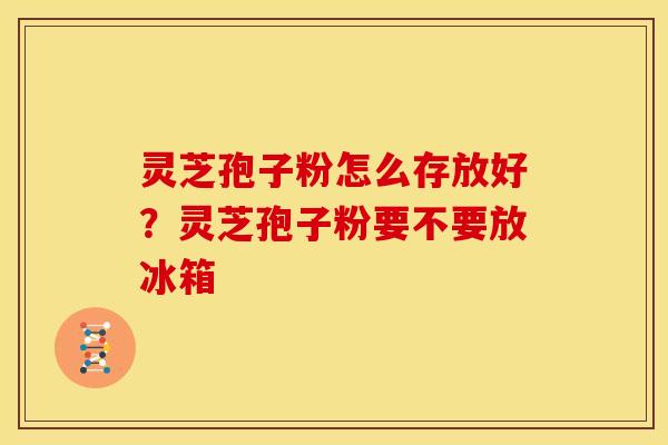 灵芝孢子粉怎么存放好?灵芝孢子粉要不要放冰箱