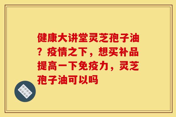 健康大讲堂灵芝孢子油?疫情之下,想买补品提高一下免疫力,灵芝孢子油可以吗