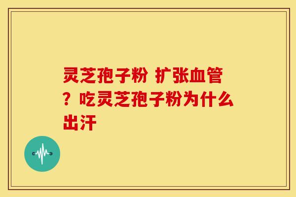 灵芝孢子粉 扩张血管？吃灵芝孢子粉为什么出汗