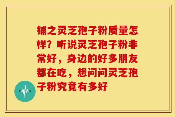 铺之灵芝孢子粉质量怎样?听说灵芝孢子粉非常好,身边的好多朋友都在吃,想问问灵芝孢子粉究竟有多好