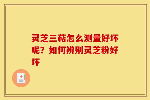 灵芝三萜怎么测量好坏呢?如何辨别灵芝粉好坏