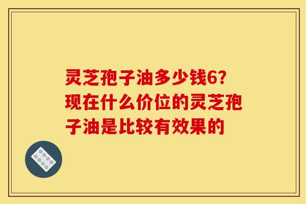 灵芝孢子油多少钱6?现在什么价位的灵芝孢子油是比较有效果的