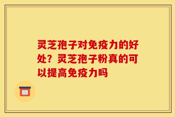 灵芝孢子对免疫力的好处?灵芝孢子粉真的可以提高免疫力吗