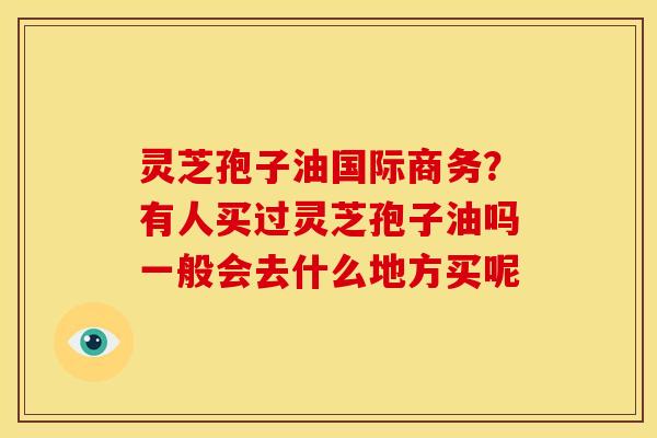 灵芝孢子油国际商务?有人买过灵芝孢子油吗一般会去什么地方买呢