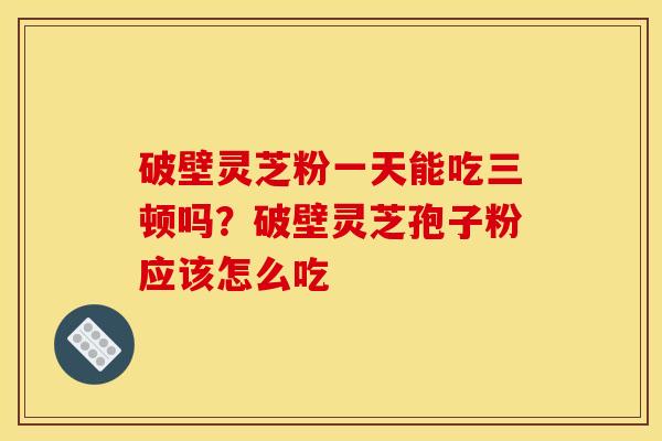 破壁灵芝粉一天能吃三顿吗?破壁灵芝孢子粉应该怎么吃
