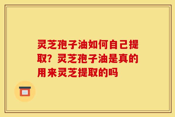 灵芝孢子油如何自己提取？灵芝孢子油是真的用来灵芝提取的吗