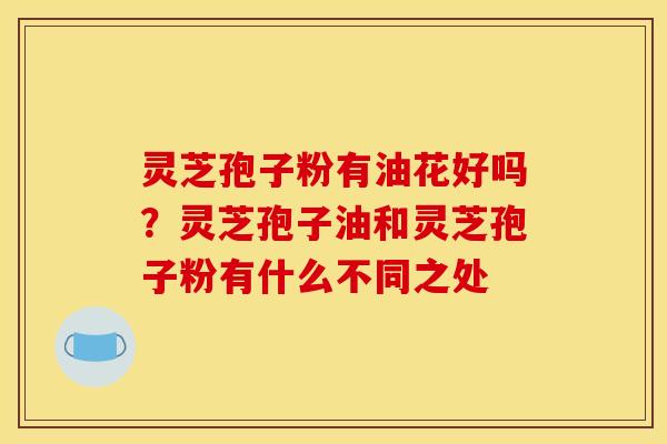 灵芝孢子粉有油花好吗?灵芝孢子油和灵芝孢子粉有什么不同之处