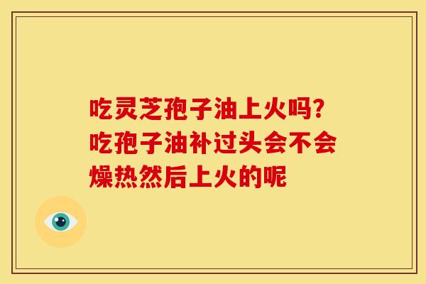 吃灵芝孢子油上火吗?吃孢子油补过头会不会燥热然后上火的呢