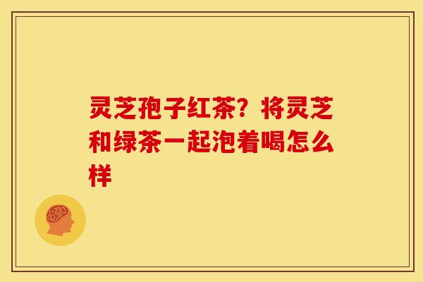 灵芝孢子红茶?将灵芝和绿茶一起泡着喝怎么样