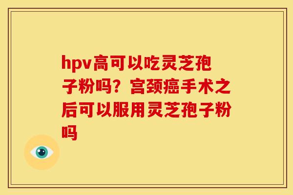 hpv高可以吃灵芝孢子粉吗?宫颈癌手术之后可以服用灵芝孢子粉吗