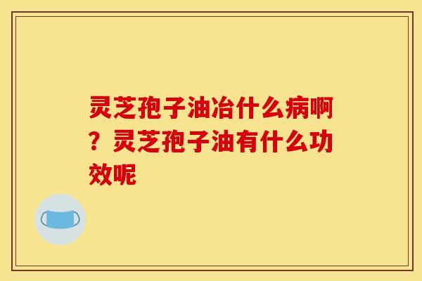 灵芝孢子油冶什么病啊?灵芝孢子油有什么功效呢