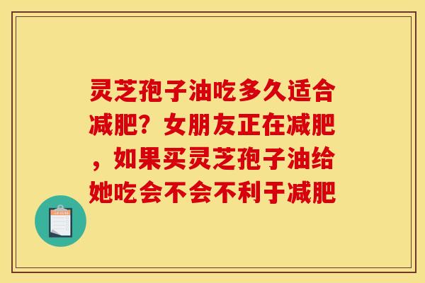 灵芝孢子油吃多久适合减肥?女朋友正在减肥,如果买灵芝孢子油给她吃会不会不利于减肥