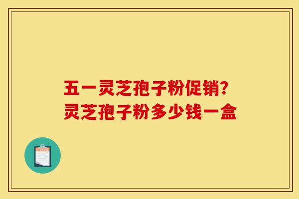 五一灵芝孢子粉促销?灵芝孢子粉多少钱一盒
