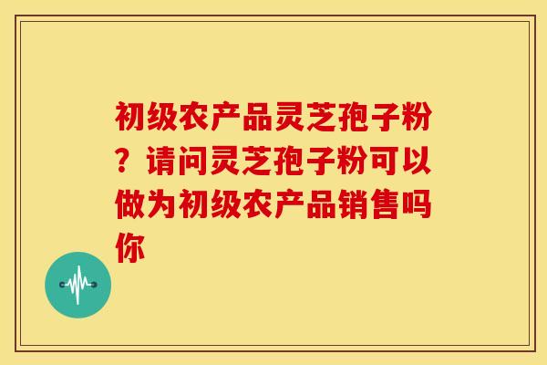 初级农产品灵芝孢子粉？请问灵芝孢子粉可以做为初级农产品销售吗你