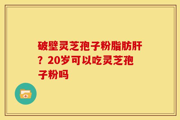 破壁灵芝孢子粉脂肪肝?20岁可以吃灵芝孢子粉吗