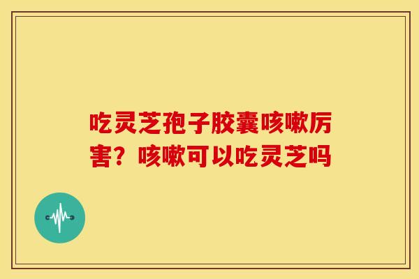 吃灵芝孢子胶囊咳嗽厉害？咳嗽可以吃灵芝吗