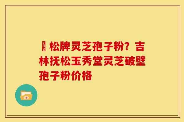 恵松牌灵芝孢子粉?吉林抚松玉秀堂灵芝破壁孢子粉价格