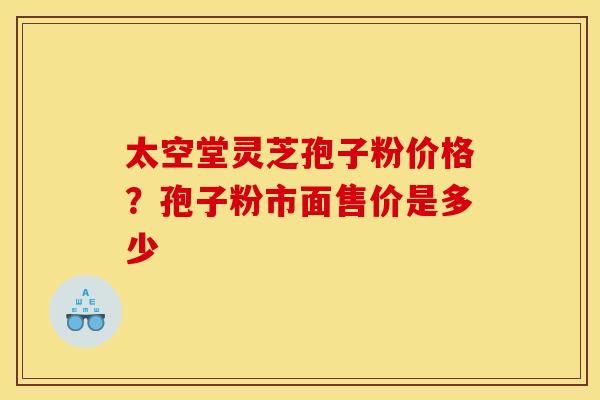 太空堂灵芝孢子粉价格?孢子粉市面售价是多少