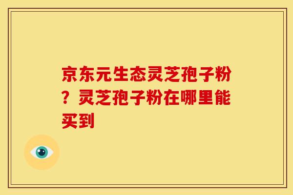 京东元生态灵芝孢子粉？灵芝孢子粉在哪里能买到
