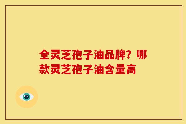全灵芝孢子油品牌？哪款灵芝孢子油含量高
