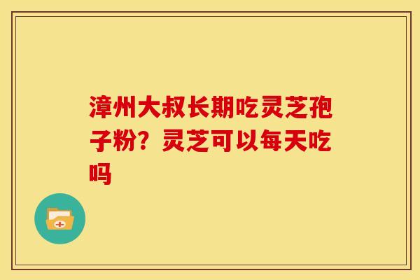 漳州大叔长期吃灵芝孢子粉?灵芝可以每天吃吗
