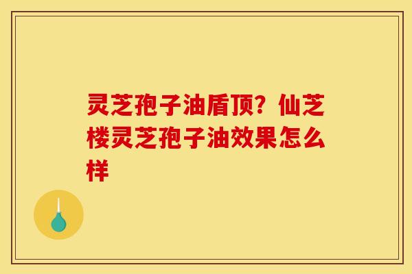 灵芝孢子油盾顶?仙芝楼灵芝孢子油效果怎么样
