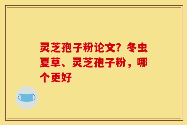 灵芝孢子粉论文?冬虫夏草、灵芝孢子粉,哪个更好