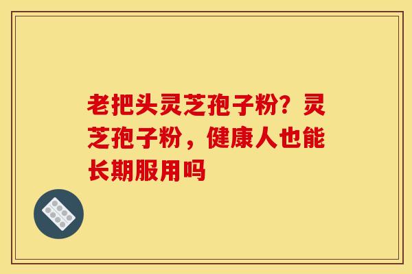老把头灵芝孢子粉?灵芝孢子粉,健康人也能长期服用吗