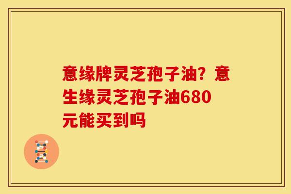意缘牌灵芝孢子油？意生缘灵芝孢子油680元能买到吗