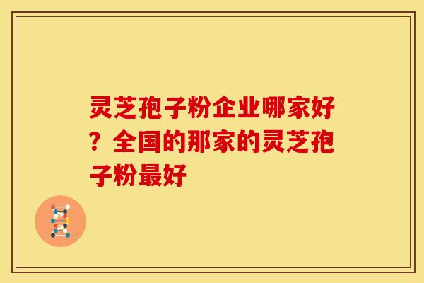 灵芝孢子粉企业哪家好?全国的那家的灵芝孢子粉最好