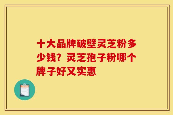 十大品牌破壁灵芝粉多少钱?灵芝孢子粉哪个牌子好又实惠