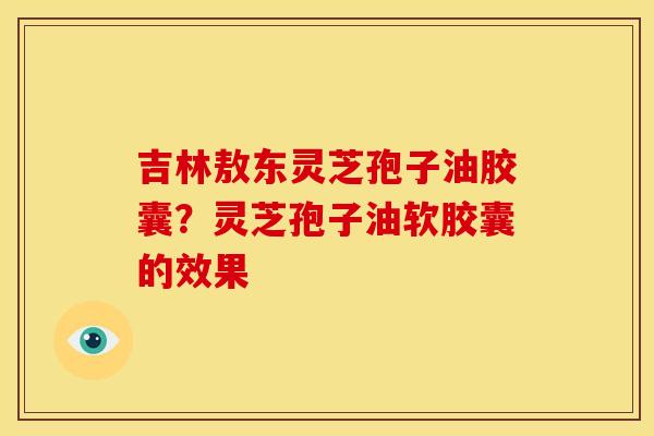 吉林敖东灵芝孢子油胶囊?灵芝孢子油软胶囊的效果