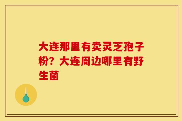 大连那里有卖灵芝孢子粉?大连周边哪里有野生菌