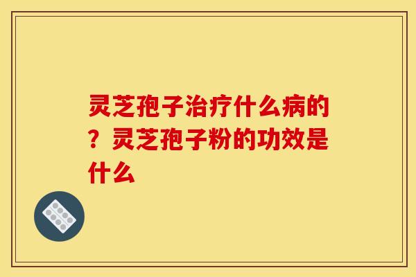 灵芝孢子治疗什么病的？灵芝孢子粉的功效是什么