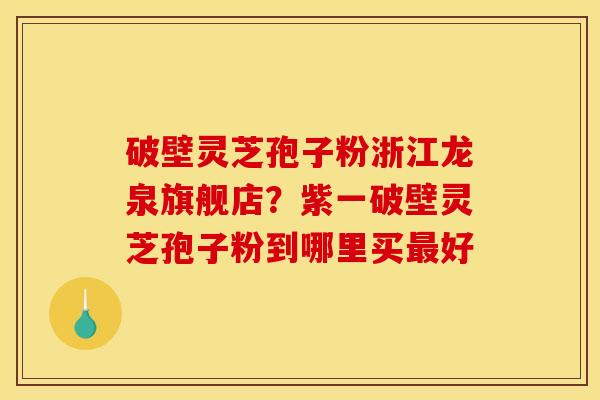 破壁灵芝孢子粉浙江龙泉旗舰店?紫一破壁灵芝孢子粉到哪里买最好