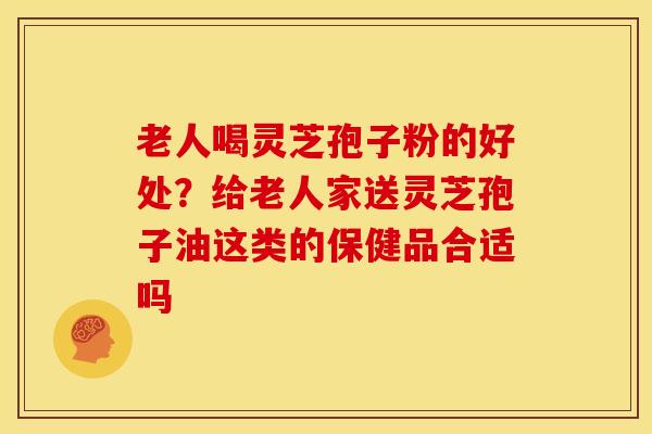 老人喝灵芝孢子粉的好处?给老人家送灵芝孢子油这类的保健品合适吗