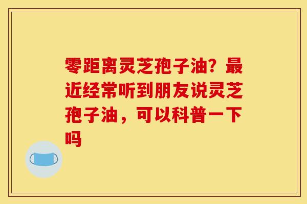 零距离灵芝孢子油？最近经常听到朋友说灵芝孢子油，可以科普一下吗