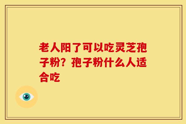 老人阳了可以吃灵芝孢子粉?孢子粉什么人适合吃
