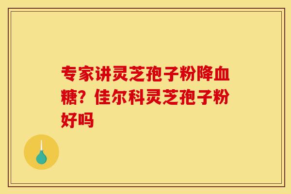 专家讲灵芝孢子粉降血糖?佳尔科灵芝孢子粉好吗