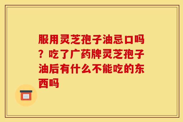 服用灵芝孢子油忌口吗?吃了广药牌灵芝孢子油后有什么不能吃的东西吗