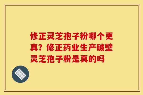 修正灵芝孢子粉哪个更真?修正药业生产破壁灵芝孢子粉是真的吗