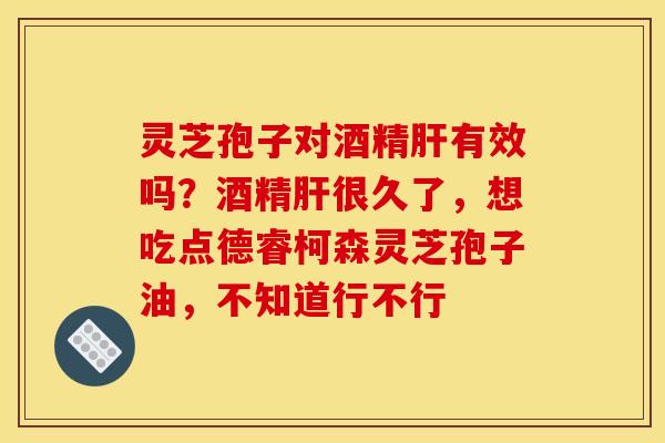 灵芝孢子对酒精肝有效吗?酒精肝很久了,想吃点德睿柯森灵芝孢子油,不知道行不行