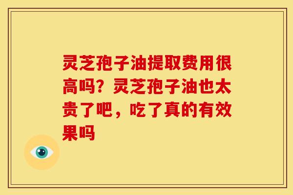 灵芝孢子油提取费用很高吗？灵芝孢子油也太贵了吧，吃了真的有效果吗