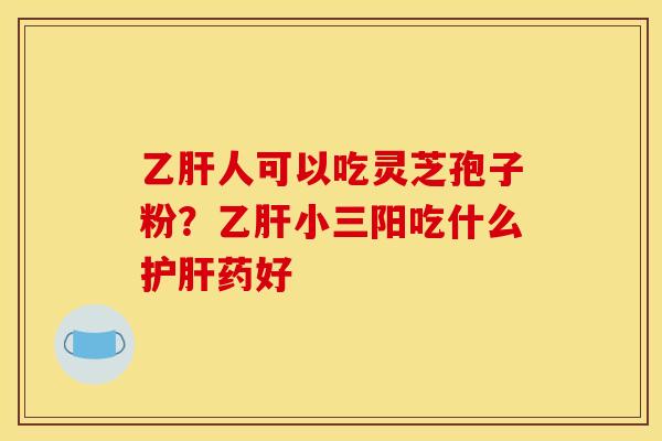 乙肝人可以吃灵芝孢子粉?乙肝小三阳吃什么护肝药好