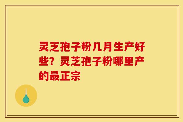 灵芝孢子粉几月生产好些?灵芝孢子粉哪里产的最正宗