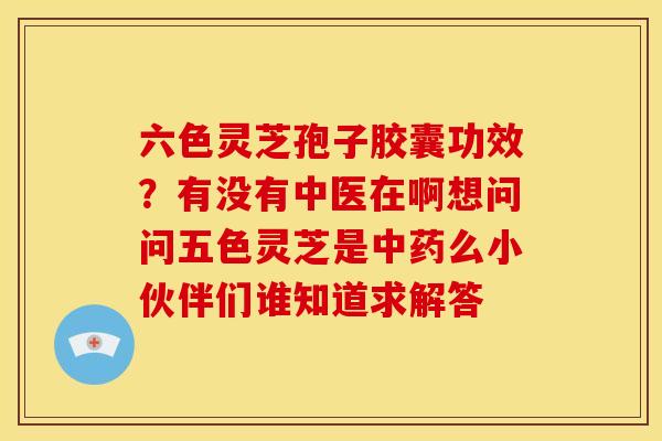 六色灵芝孢子胶囊功效？有没有中医在啊想问问五色灵芝是中药么小伙伴们谁知道求解答