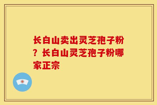 长白山卖出灵芝孢子粉?长白山灵芝孢子粉哪家正宗